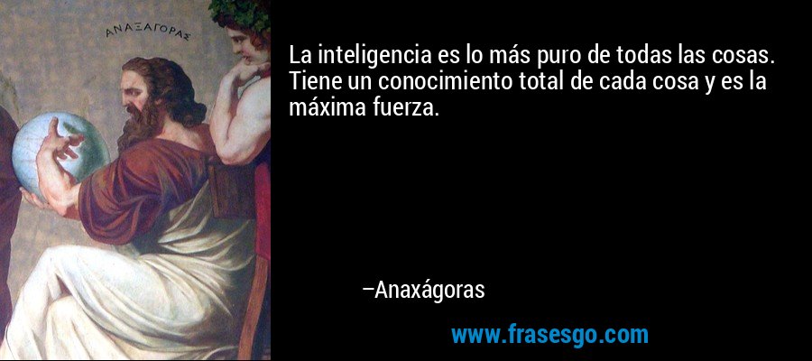La inteligencia es lo más puro de todas las cosas. Tiene un conocimiento total de cada cosa y es la máxima fuerza. – Anaxágoras