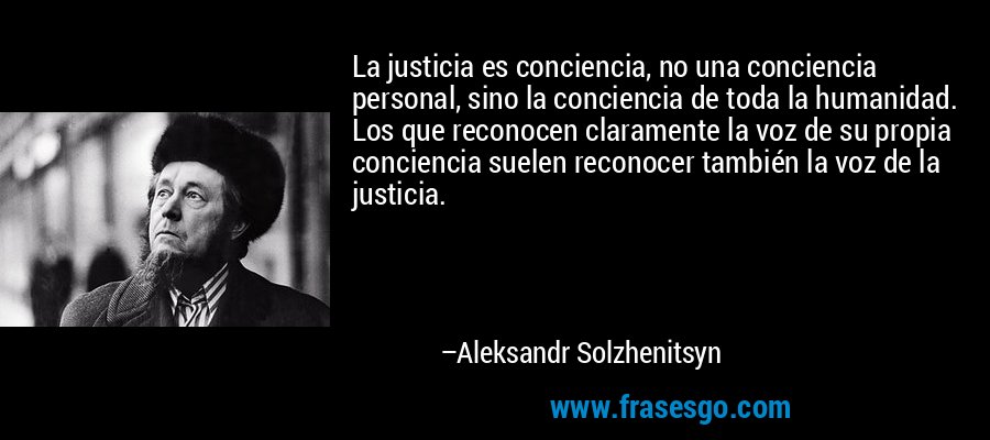 La justicia es conciencia, no una conciencia personal, sino la conciencia de toda la humanidad. Los que reconocen claramente la voz de su propia conciencia suelen reconocer también la voz de la justicia. – Aleksandr Solzhenitsyn