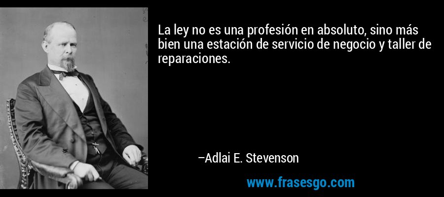 La ley no es una profesión en absoluto, sino más bien una estación de servicio de negocio y taller de reparaciones. – Adlai E. Stevenson