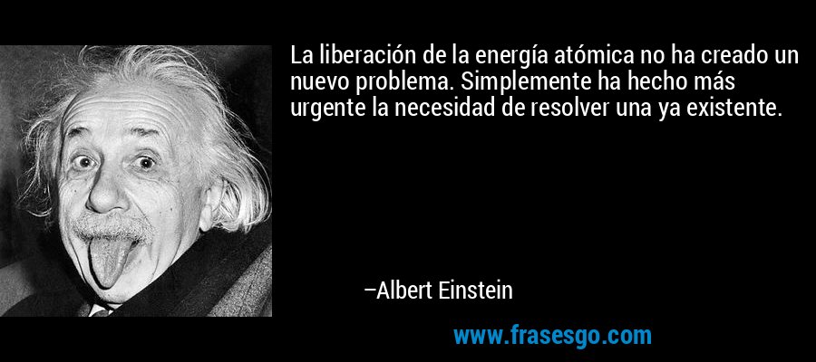 La liberación de la energía atómica no ha creado un nuevo problema. Simplemente ha hecho más urgente la necesidad de resolver una ya existente. – Albert Einstein