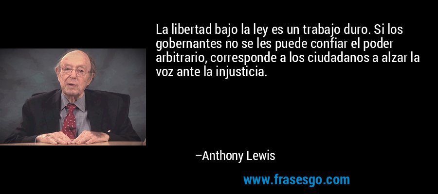 La libertad bajo la ley es un trabajo duro. Si los gobernantes no se les puede confiar el poder arbitrario, corresponde a los ciudadanos a alzar la voz ante la injusticia. – Anthony Lewis