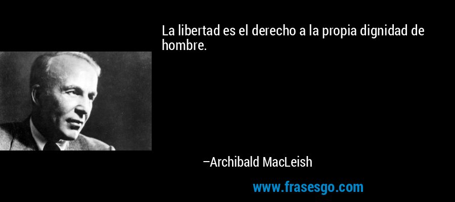 La libertad es el derecho a la propia dignidad de hombre. – Archibald MacLeish