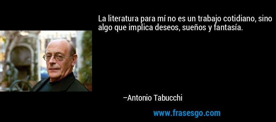 La literatura para mí no es un trabajo cotidiano, sino algo que implica deseos, sueños y fantasía. – Antonio Tabucchi