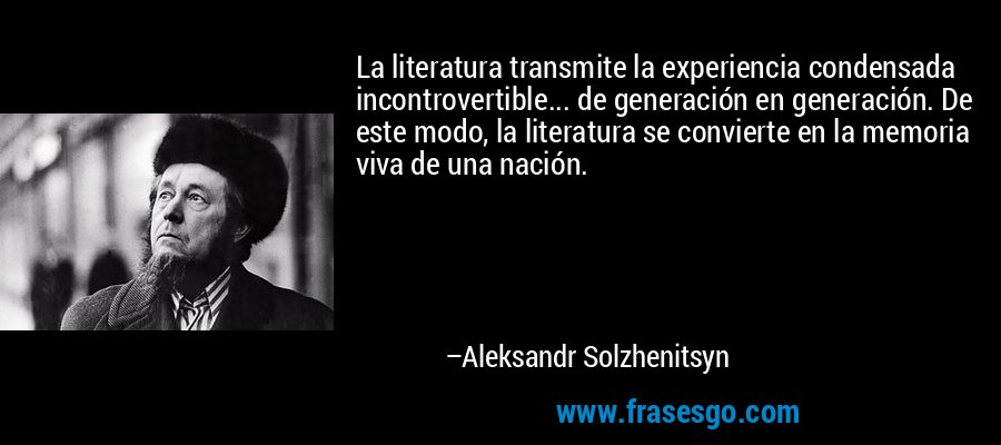 La literatura transmite la experiencia condensada incontrovertible... de generación en generación. De este modo, la literatura se convierte en la memoria viva de una nación. – Aleksandr Solzhenitsyn