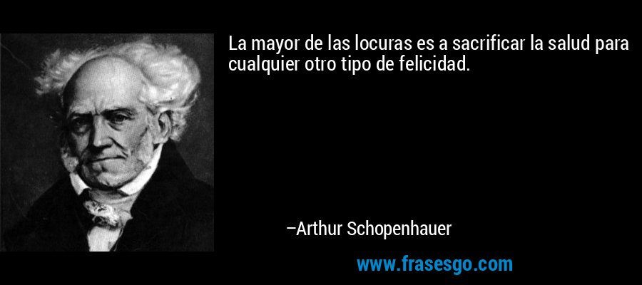 La mayor de las locuras es a sacrificar la salud para cualquier otro tipo de felicidad. – Arthur Schopenhauer