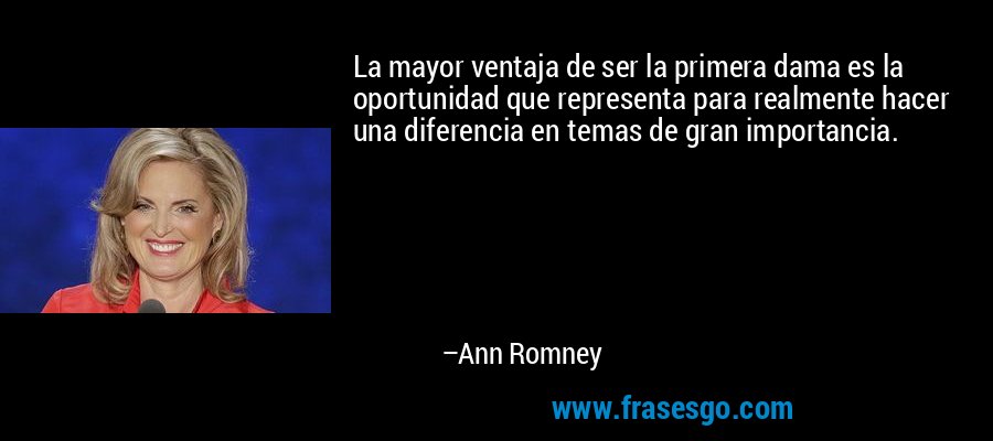 La mayor ventaja de ser la primera dama es la oportunidad que representa para realmente hacer una diferencia en temas de gran importancia. – Ann Romney