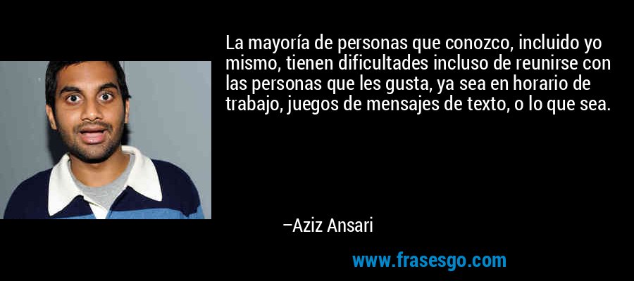 La mayoría de personas que conozco, incluido yo mismo, tienen dificultades incluso de reunirse con las personas que les gusta, ya sea en horario de trabajo, juegos de mensajes de texto, o lo que sea. – Aziz Ansari