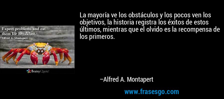 La mayoría ve los obstáculos y los pocos ven los objetivos, la historia registra los éxitos de estos últimos, mientras que el olvido es la recompensa de los primeros. – Alfred A. Montapert
