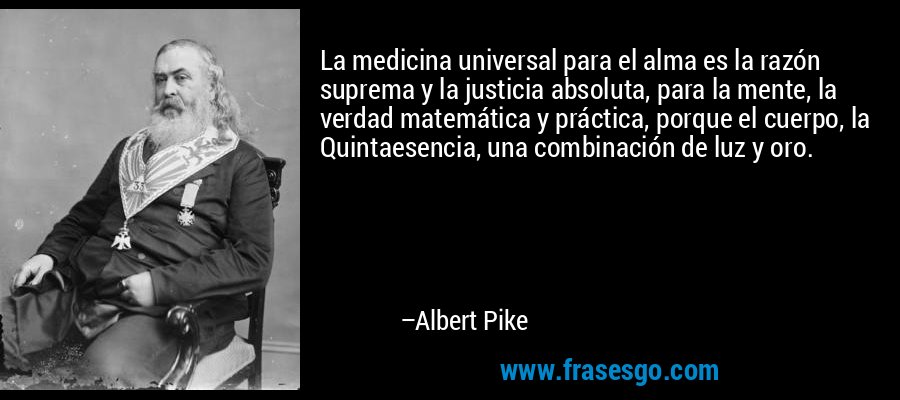 La medicina universal para el alma es la razón suprema y la justicia absoluta, para la mente, la verdad matemática y práctica, porque el cuerpo, la Quintaesencia, una combinación de luz y oro. – Albert Pike