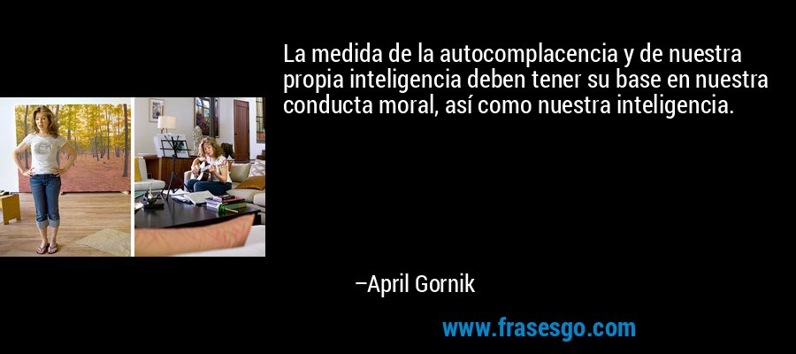 La medida de la autocomplacencia y de nuestra propia inteligencia deben tener su base en nuestra conducta moral, así como nuestra inteligencia. – April Gornik
