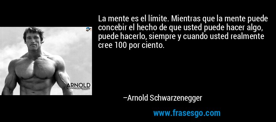 La mente es el límite. Mientras que la mente puede concebir el hecho de que usted puede hacer algo, puede hacerlo, siempre y cuando usted realmente cree 100 por ciento. – Arnold Schwarzenegger