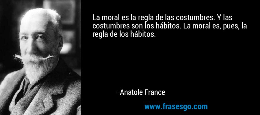 La moral es la regla de las costumbres. Y las costumbres son los hábitos. La moral es, pues, la regla de los hábitos. – Anatole France