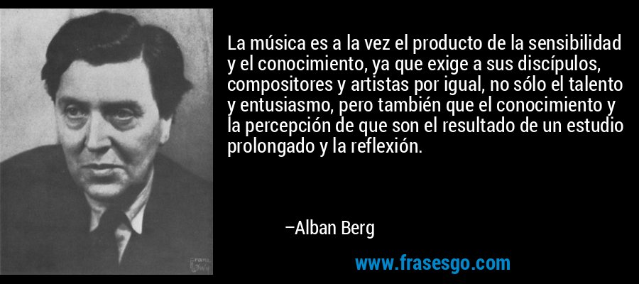 La música es a la vez el producto de la sensibilidad y el conocimiento, ya que exige a sus discípulos, compositores y artistas por igual, no sólo el talento y entusiasmo, pero también que el conocimiento y la percepción de que son el resultado de un estudio prolongado y la reflexión. – Alban Berg