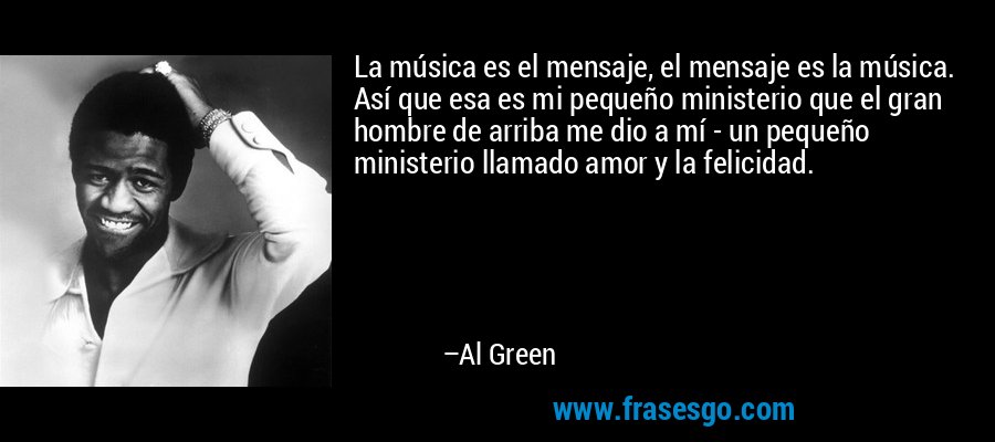 La música es el mensaje, el mensaje es la música. Así que esa es mi pequeño ministerio que el gran hombre de arriba me dio a mí - un pequeño ministerio llamado amor y la felicidad. – Al Green