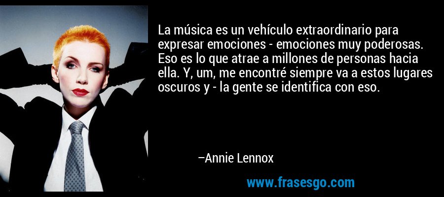 La música es un vehículo extraordinario para expresar emociones - emociones muy poderosas. Eso es lo que atrae a millones de personas hacia ella. Y, um, me encontré siempre va a estos lugares oscuros y - la gente se identifica con eso. – Annie Lennox