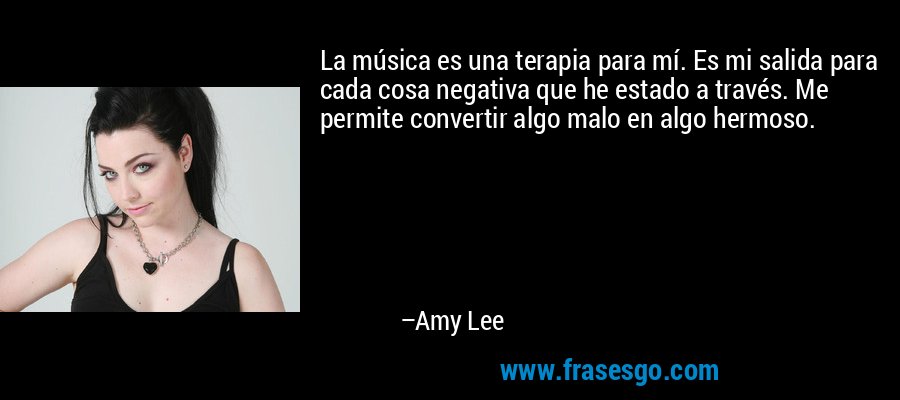 La música es una terapia para mí. Es mi salida para cada cosa negativa que he estado a través. Me permite convertir algo malo en algo hermoso. – Amy Lee
