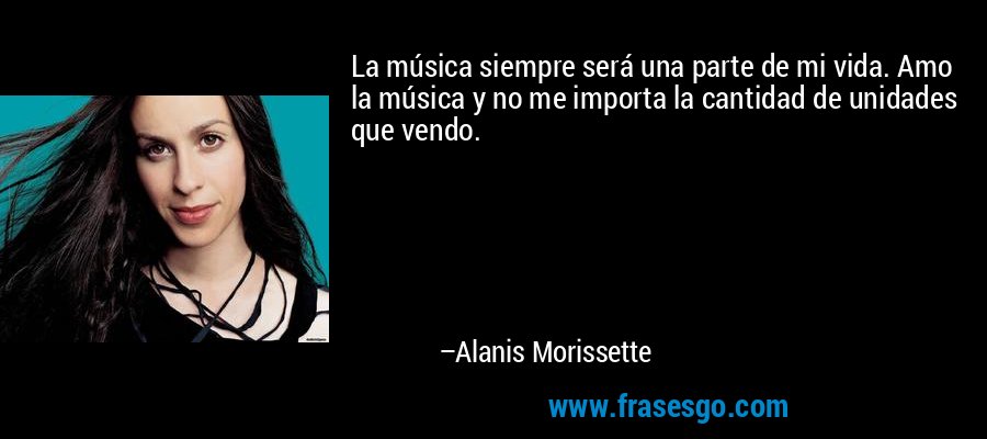 La música siempre será una parte de mi vida. Amo la música y no me importa la cantidad de unidades que vendo. – Alanis Morissette