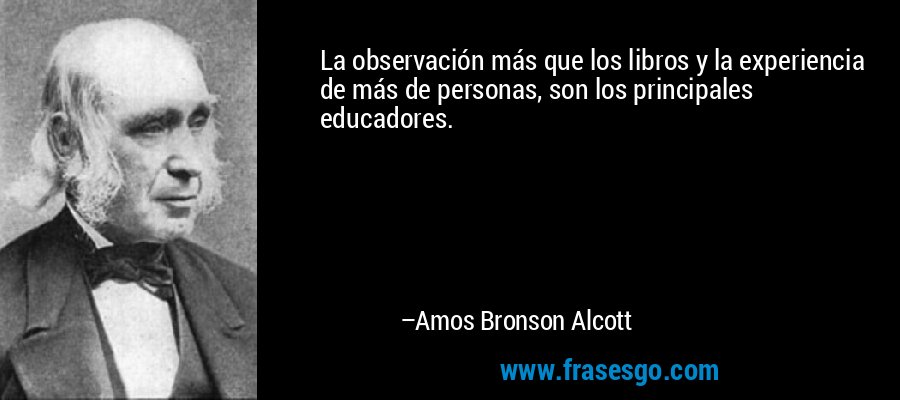 La observación más que los libros y la experiencia de más de personas, son los principales educadores. – Amos Bronson Alcott