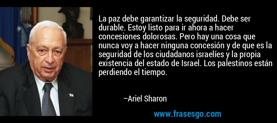 La paz debe garantizar la seguridad. Debe ser durable. Estoy listo para ir ahora a hacer concesiones dolorosas. Pero hay una cosa que nunca voy a hacer ninguna concesión y de que es la seguridad de los ciudadanos israelíes y la propia existencia del estado de Israel. Los palestinos están perdiendo el tiempo. – Ariel Sharon