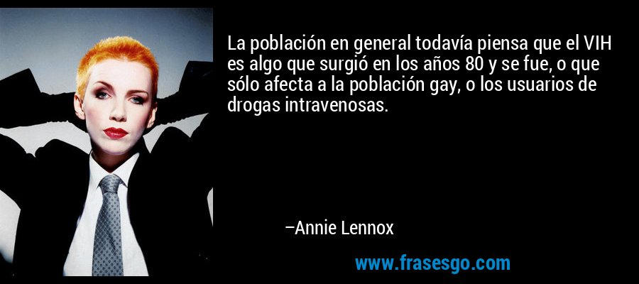 La población en general todavía piensa que el VIH es algo que surgió en los años 80 y se fue, o que sólo afecta a la población gay, o los usuarios de drogas intravenosas. – Annie Lennox