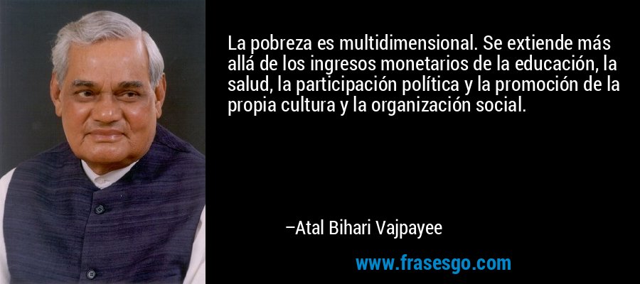 La pobreza es multidimensional. Se extiende más allá de los ingresos monetarios de la educación, la salud, la participación política y la promoción de la propia cultura y la organización social. – Atal Bihari Vajpayee