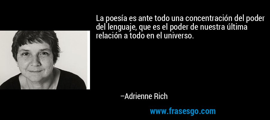 La poesía es ante todo una concentración del poder del lenguaje, que es el poder de nuestra última relación a todo en el universo. – Adrienne Rich