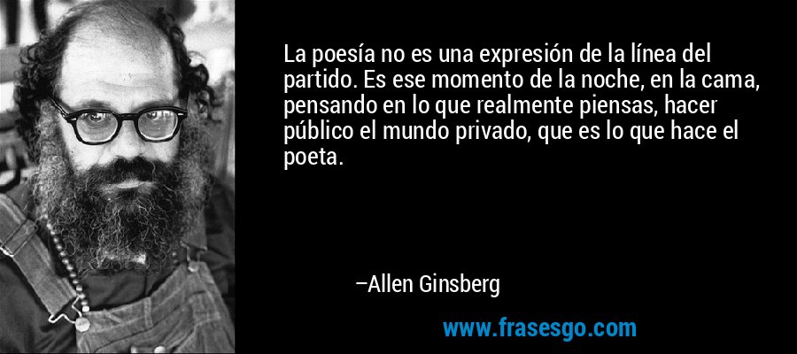 La poesía no es una expresión de la línea del partido. Es ese momento de la noche, en la cama, pensando en lo que realmente piensas, hacer público el mundo privado, que es lo que hace el poeta. – Allen Ginsberg