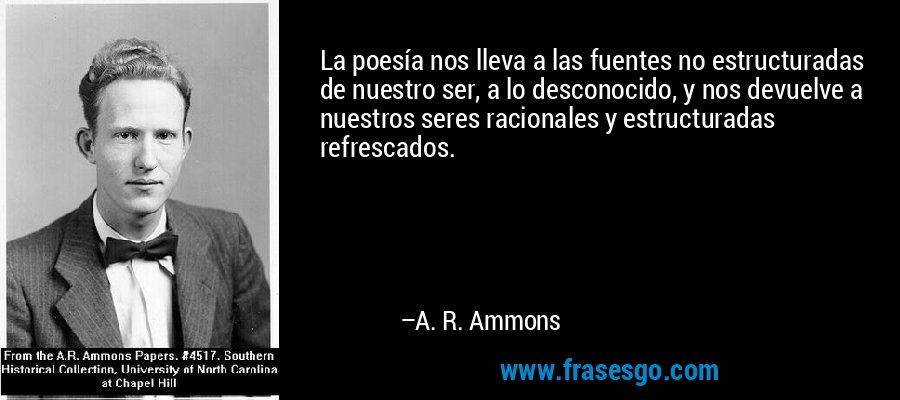 La poesía nos lleva a las fuentes no estructuradas de nuestro ser, a lo desconocido, y nos devuelve a nuestros seres racionales y estructuradas refrescados. – A. R. Ammons