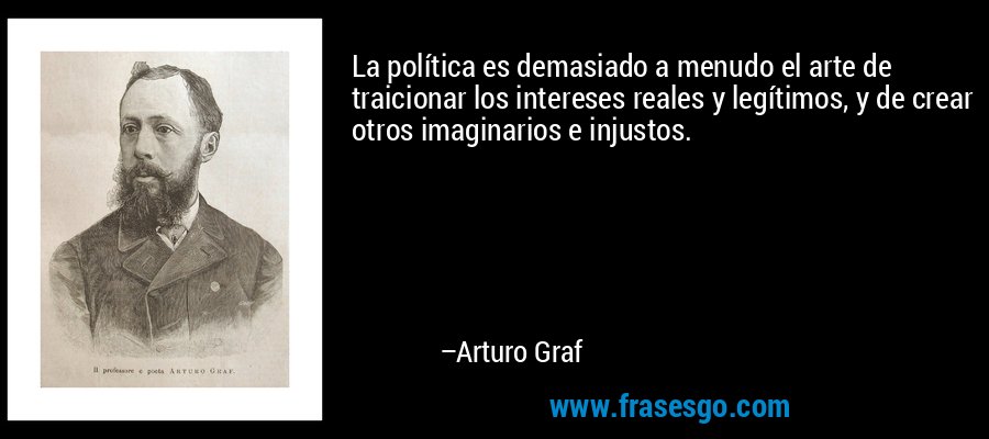 La política es demasiado a menudo el arte de traicionar los intereses reales y legítimos, y de crear otros imaginarios e injustos. – Arturo Graf