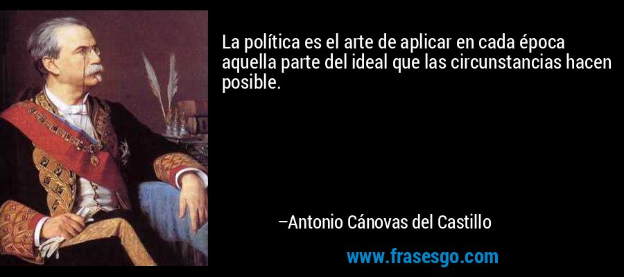 La política es el arte de aplicar en cada época aquella parte del ideal que las circunstancias hacen posible. – Antonio Cánovas del Castillo