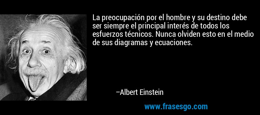 La preocupación por el hombre y su destino debe ser siempre el principal interés de todos los esfuerzos técnicos. Nunca olviden esto en el medio de sus diagramas y ecuaciones. – Albert Einstein