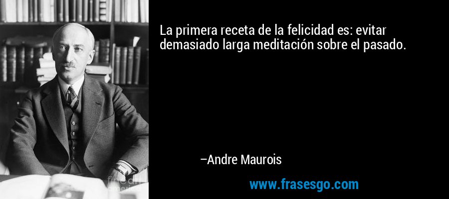 La primera receta de la felicidad es: evitar demasiado larga meditación sobre el pasado. – Andre Maurois