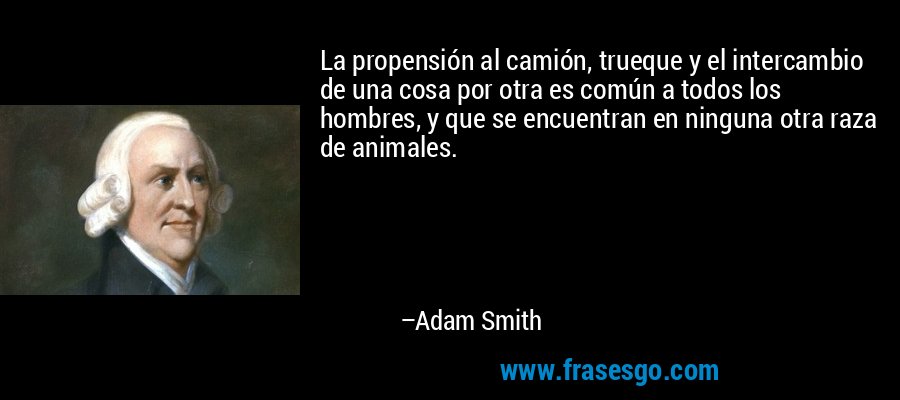 La propensión al camión, trueque y el intercambio de una cosa por otra es común a todos los hombres, y que se encuentran en ninguna otra raza de animales. – Adam Smith