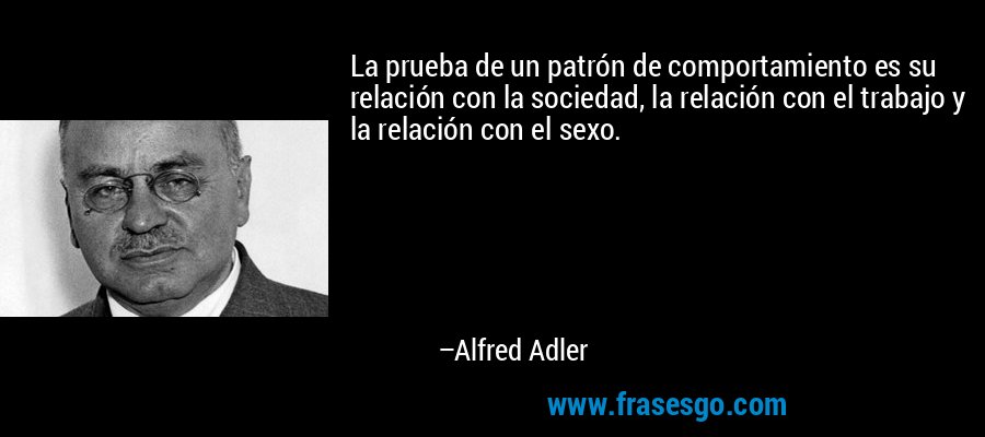 La prueba de un patrón de comportamiento es su relación con la sociedad, la relación con el trabajo y la relación con el sexo. – Alfred Adler