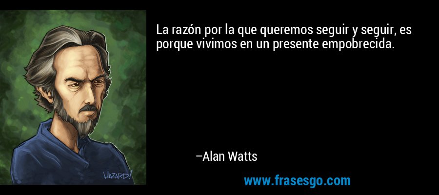La razón por la que queremos seguir y seguir, es porque vivimos en un presente empobrecida. – Alan Watts