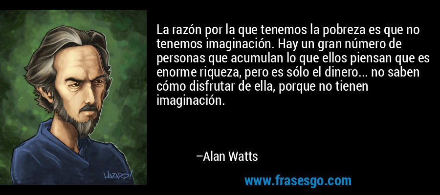La razón por la que tenemos la pobreza es que no tenemos imaginación. Hay un gran número de personas que acumulan lo que ellos piensan que es enorme riqueza, pero es sólo el dinero... no saben cómo disfrutar de ella, porque no tienen imaginación. – Alan Watts