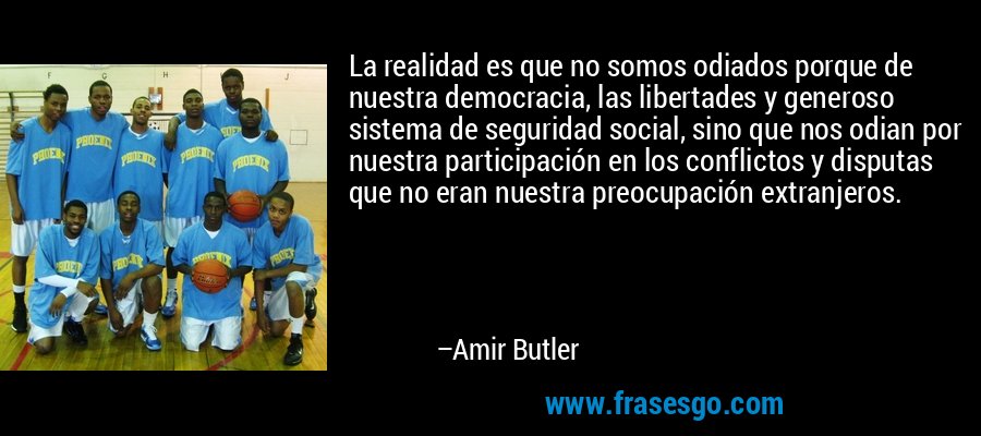 La realidad es que no somos odiados porque de nuestra democracia, las libertades y generoso sistema de seguridad social, sino que nos odian por nuestra participación en los conflictos y disputas que no eran nuestra preocupación extranjeros. – Amir Butler