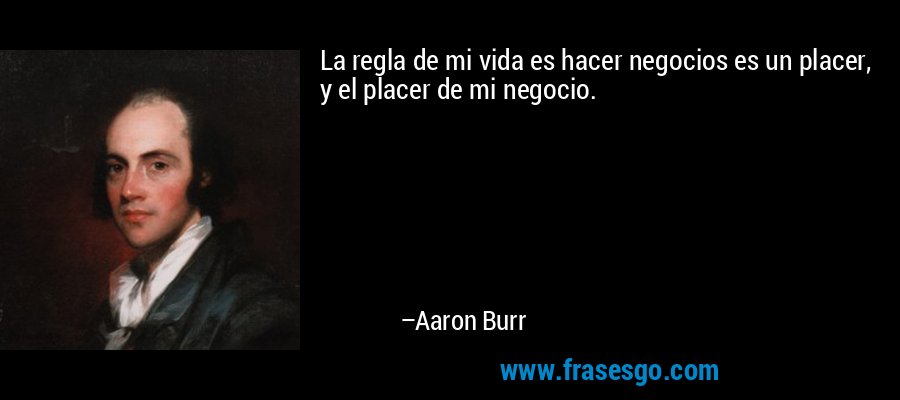 La regla de mi vida es hacer negocios es un placer, y el placer de mi negocio. – Aaron Burr