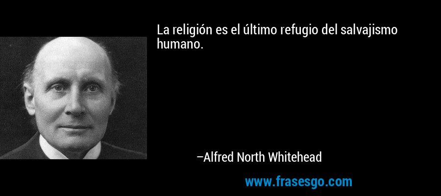La religión es el último refugio del salvajismo humano. – Alfred North Whitehead