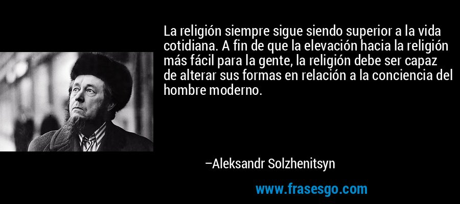 La religión siempre sigue siendo superior a la vida cotidiana. A fin de que la elevación hacia la religión más fácil para la gente, la religión debe ser capaz de alterar sus formas en relación a la conciencia del hombre moderno. – Aleksandr Solzhenitsyn