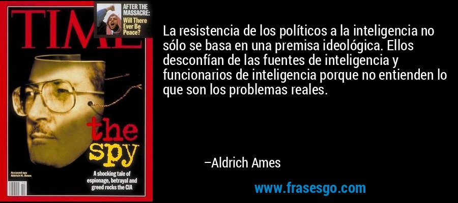 La resistencia de los políticos a la inteligencia no sólo se basa en una premisa ideológica. Ellos desconfían de las fuentes de inteligencia y funcionarios de inteligencia porque no entienden lo que son los problemas reales. – Aldrich Ames