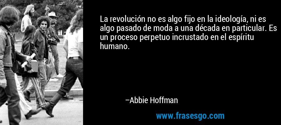 La revolución no es algo fijo en la ideología, ni es algo pasado de moda a una década en particular. Es un proceso perpetuo incrustado en el espíritu humano. – Abbie Hoffman