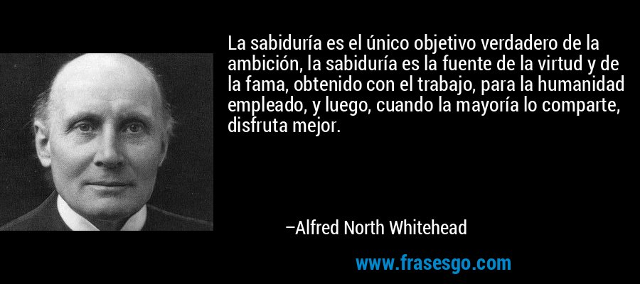 La sabiduría es el único objetivo verdadero de la ambición, la sabiduría es la fuente de la virtud y de la fama, obtenido con el trabajo, para la humanidad empleado, y luego, cuando la mayoría lo comparte, disfruta mejor. – Alfred North Whitehead