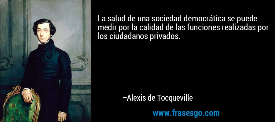 La salud de una sociedad democrática se puede medir por la calidad de las funciones realizadas por los ciudadanos privados. – Alexis de Tocqueville