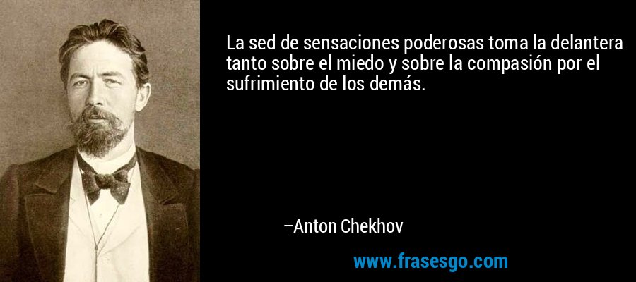 La sed de sensaciones poderosas toma la delantera tanto sobre el miedo y sobre la compasión por el sufrimiento de los demás. – Anton Chekhov
