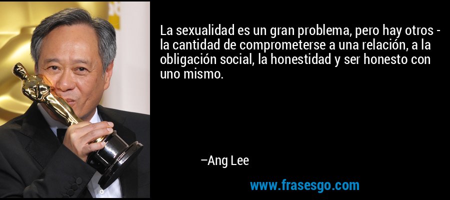 La sexualidad es un gran problema, pero hay otros - la cantidad de comprometerse a una relación, a la obligación social, la honestidad y ser honesto con uno mismo. – Ang Lee