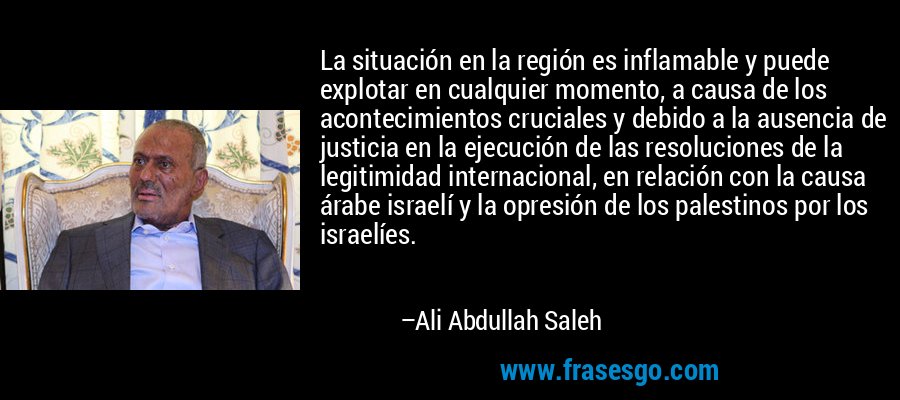 La situación en la región es inflamable y puede explotar en cualquier momento, a causa de los acontecimientos cruciales y debido a la ausencia de justicia en la ejecución de las resoluciones de la legitimidad internacional, en relación con la causa árabe israelí y la opresión de los palestinos por los israelíes. – Ali Abdullah Saleh
