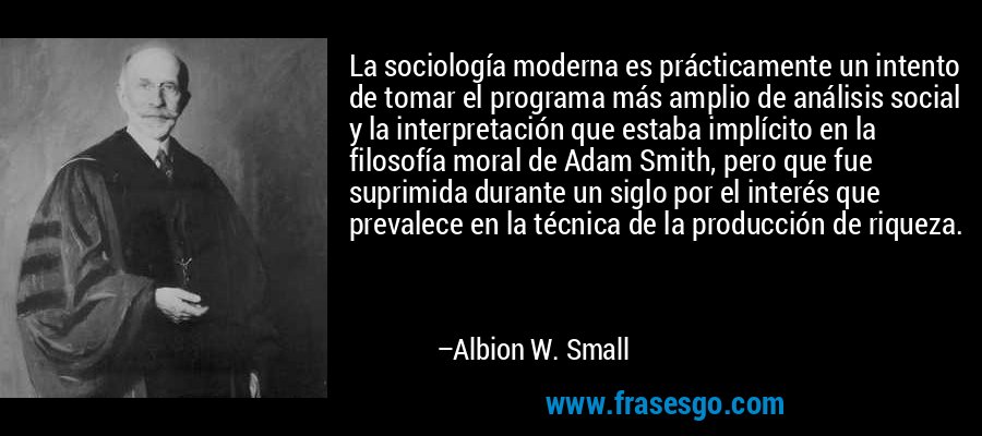 La sociología moderna es prácticamente un intento de tomar el programa más amplio de análisis social y la interpretación que estaba implícito en la filosofía moral de Adam Smith, pero que fue suprimida durante un siglo por el interés que prevalece en la técnica de la producción de riqueza. – Albion W. Small