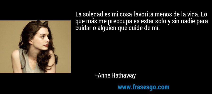La soledad es mi cosa favorita menos de la vida. Lo que más me preocupa es estar solo y sin nadie para cuidar o alguien que cuide de mí. – Anne Hathaway