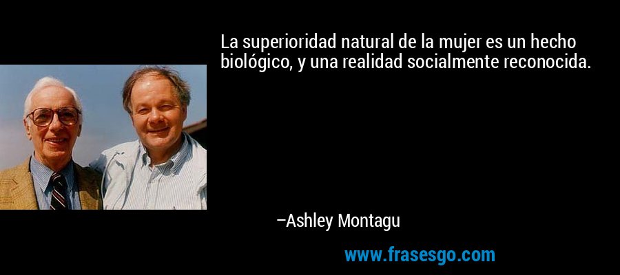 La superioridad natural de la mujer es un hecho biológico, y una realidad socialmente reconocida. – Ashley Montagu